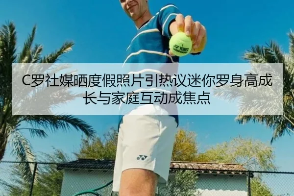 C罗社媒晒度假照片引热议迷你罗身高成长与家庭互动成焦点